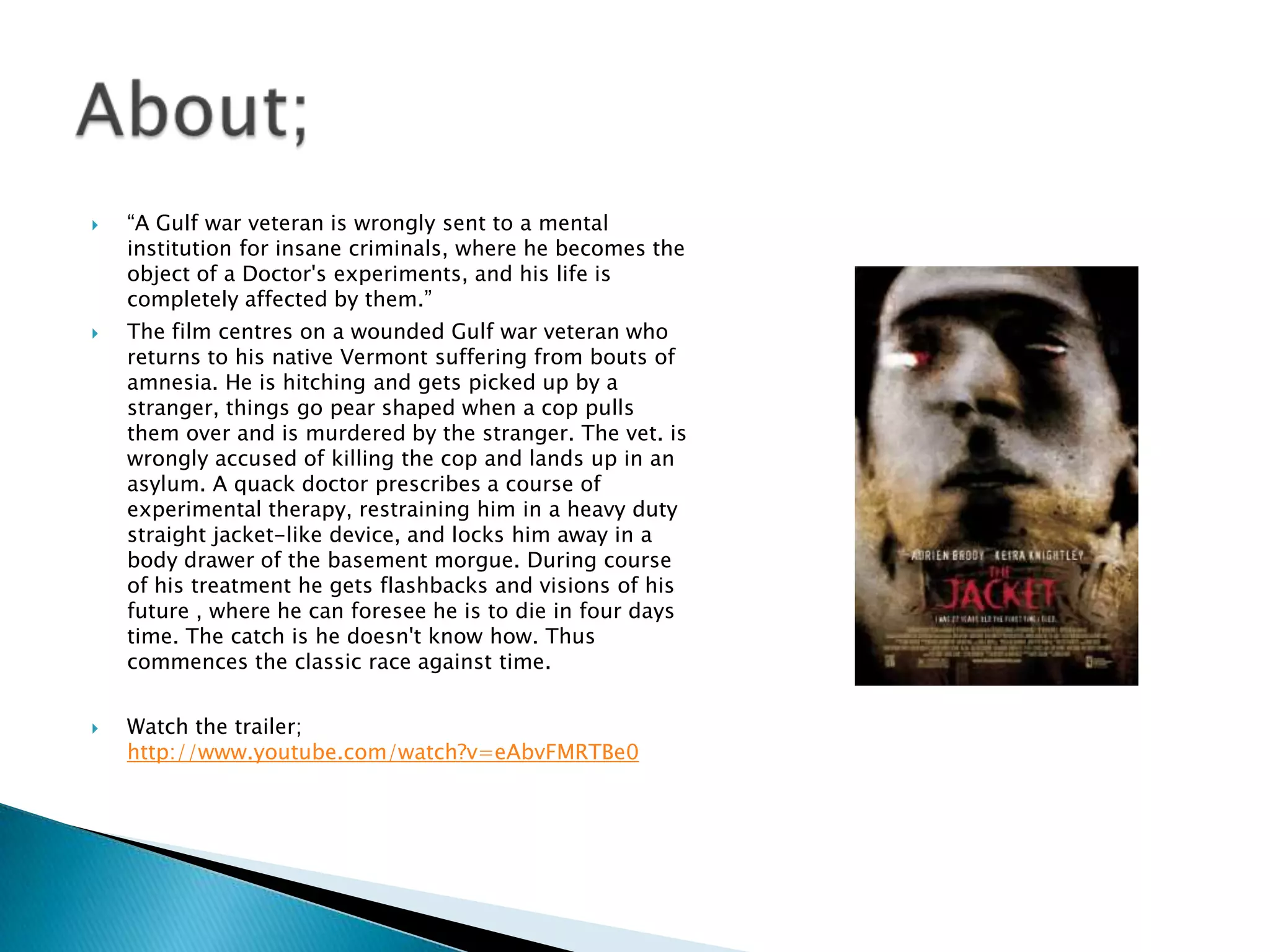    “A Gulf war veteran is wrongly sent to a mental
    institution for insane criminals, where he becomes the
    object of a Doctor's experiments, and his life is
    completely affected by them.”
   The film centres on a wounded Gulf war veteran who
    returns to his native Vermont suffering from bouts of
    amnesia. He is hitching and gets picked up by a
    stranger, things go pear shaped when a cop pulls
    them over and is murdered by the stranger. The vet. is
    wrongly accused of killing the cop and lands up in an
    asylum. A quack doctor prescribes a course of
    experimental therapy, restraining him in a heavy duty
    straight jacket-like device, and locks him away in a
    body drawer of the basement morgue. During course
    of his treatment he gets flashbacks and visions of his
    future , where he can foresee he is to die in four days
    time. The catch is he doesn't know how. Thus
    commences the classic race against time.


   Watch the trailer;
    http://www.youtube.com/watch?v=eAbvFMRTBe0
 