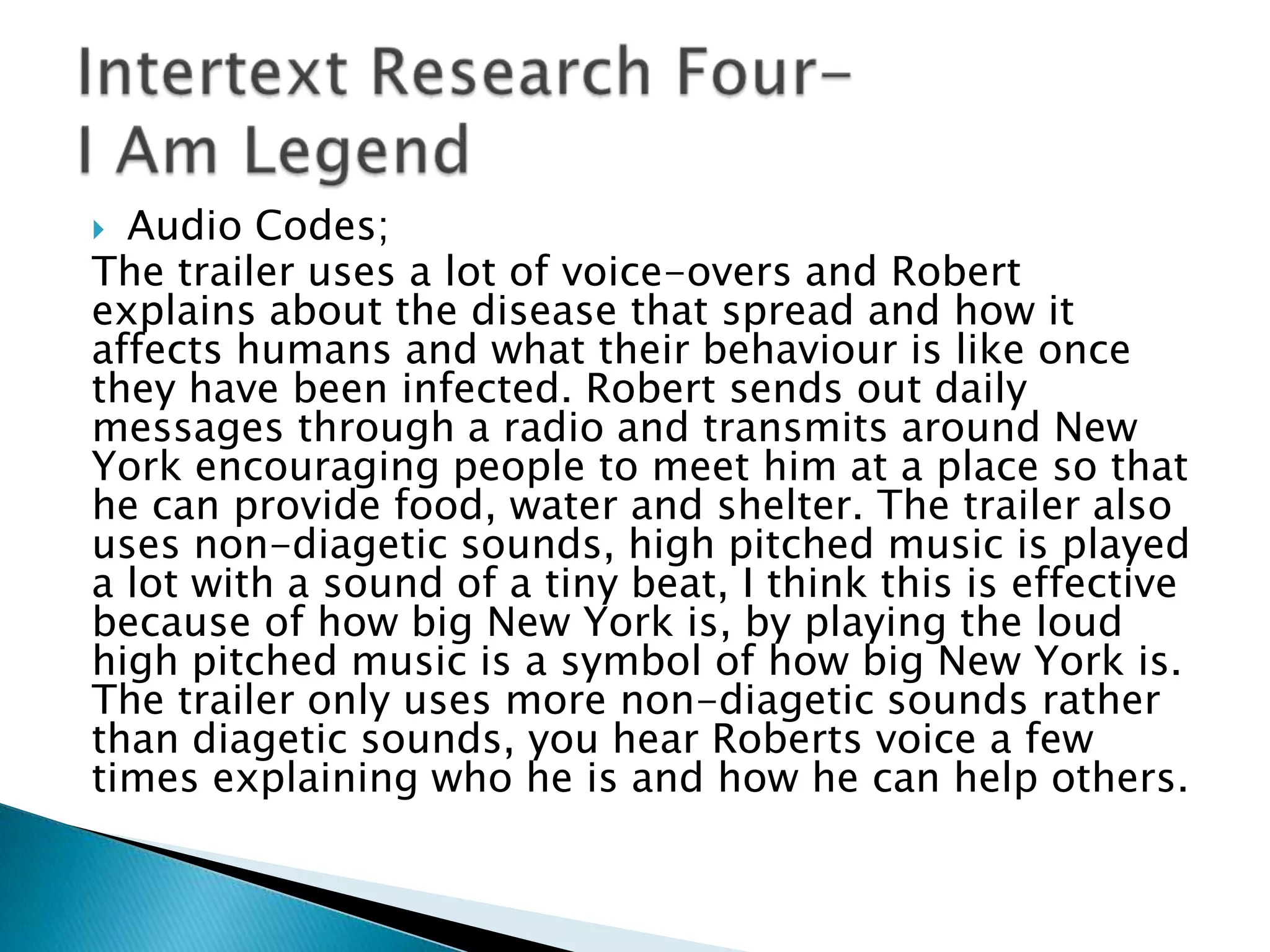  Audio Codes;
The trailer uses a lot of voice-overs and Robert
explains about the disease that spread and how it
affects humans and what their behaviour is like once
they have been infected. Robert sends out daily
messages through a radio and transmits around New
York encouraging people to meet him at a place so that
he can provide food, water and shelter. The trailer also
uses non-diagetic sounds, high pitched music is played
a lot with a sound of a tiny beat, I think this is effective
because of how big New York is, by playing the loud
high pitched music is a symbol of how big New York is.
The trailer only uses more non-diagetic sounds rather
than diagetic sounds, you hear Roberts voice a few
times explaining who he is and how he can help others.
 