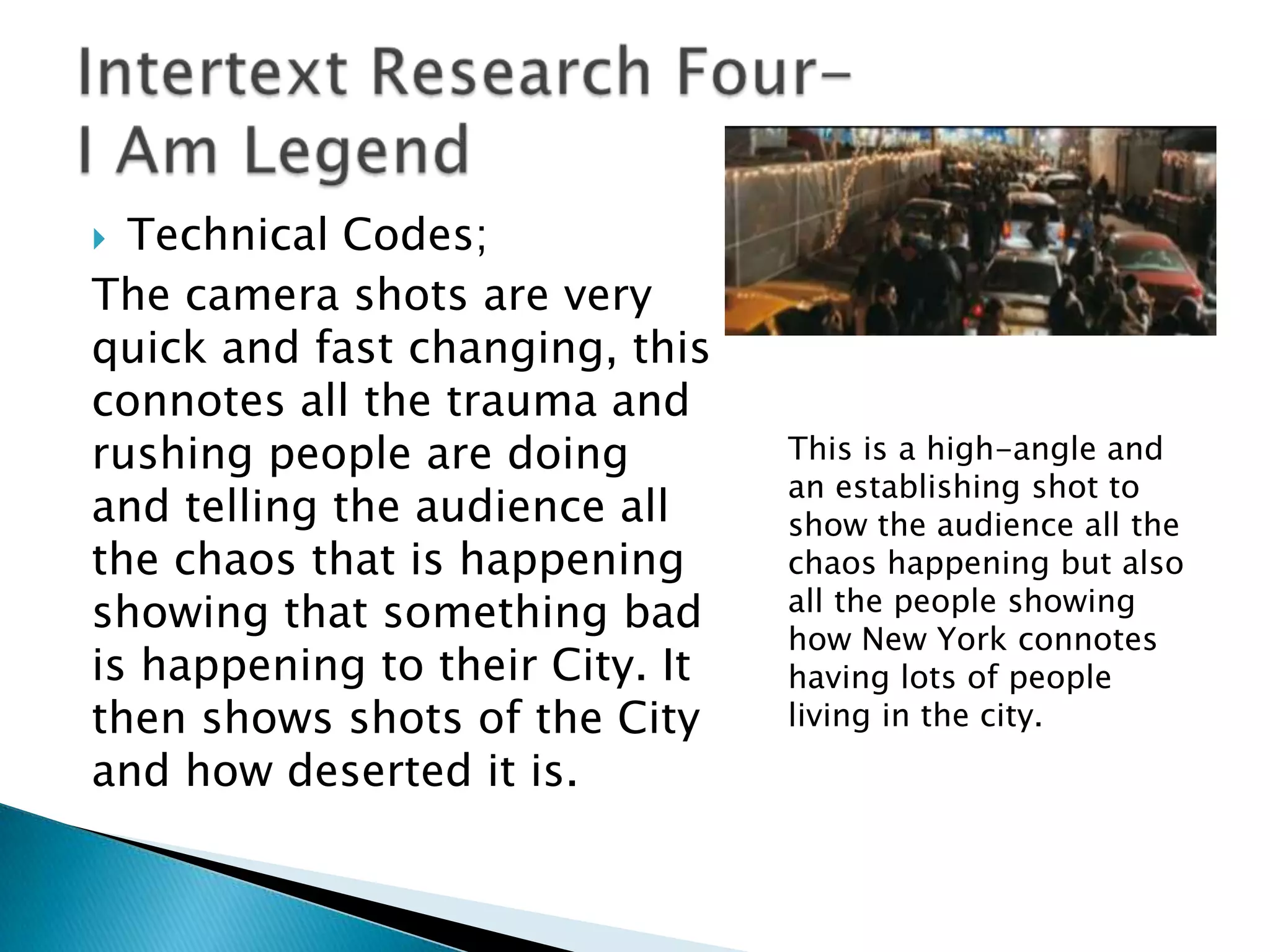  Technical Codes;
The camera shots are very
quick and fast changing, this
connotes all the trauma and
rushing people are doing         This is a high-angle and
                                 an establishing shot to
and telling the audience all     show the audience all the
the chaos that is happening      chaos happening but also
showing that something bad       all the people showing
                                 how New York connotes
is happening to their City. It   having lots of people
then shows shots of the City     living in the city.
and how deserted it is.
 