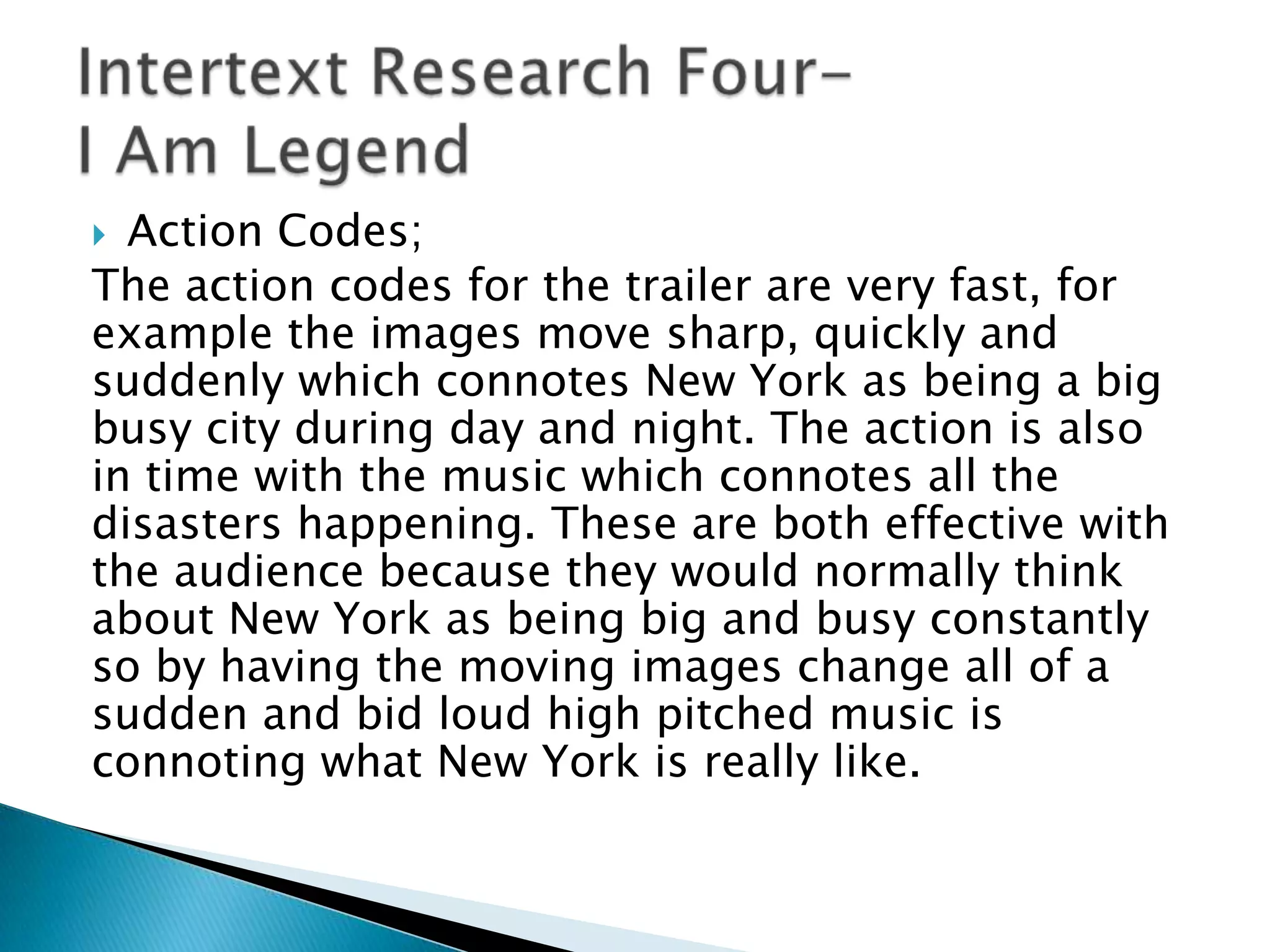  Action Codes;
The action codes for the trailer are very fast, for
example the images move sharp, quickly and
suddenly which connotes New York as being a big
busy city during day and night. The action is also
in time with the music which connotes all the
disasters happening. These are both effective with
the audience because they would normally think
about New York as being big and busy constantly
so by having the moving images change all of a
sudden and bid loud high pitched music is
connoting what New York is really like.
 