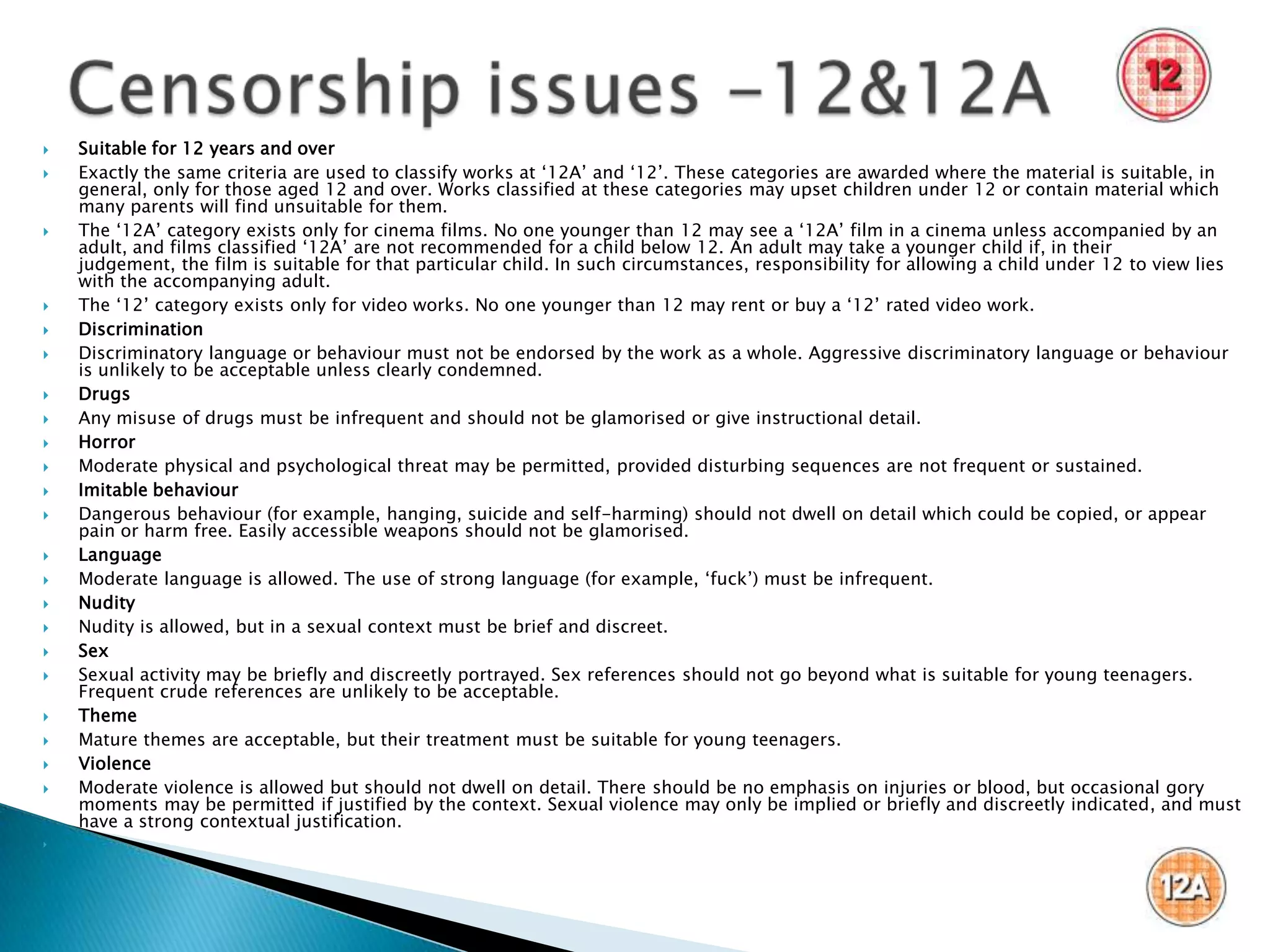    Suitable for 12 years and over
   Exactly the same criteria are used to classify works at „12A‟ and „12‟. These categories are awarded where the material is suitable, in
    general, only for those aged 12 and over. Works classified at these categories may upset children under 12 or contain material which
    many parents will find unsuitable for them.
   The „12A‟ category exists only for cinema films. No one younger than 12 may see a „12A‟ film in a cinema unless accompanied by an
    adult, and films classified „12A‟ are not recommended for a child below 12. An adult may take a younger child if, in their
    judgement, the film is suitable for that particular child. In such circumstances, responsibility for allowing a child under 12 to view lies
    with the accompanying adult.
   The „12‟ category exists only for video works. No one younger than 12 may rent or buy a „12‟ rated video work.
   Discrimination
   Discriminatory language or behaviour must not be endorsed by the work as a whole. Aggressive discriminatory language or behaviour
    is unlikely to be acceptable unless clearly condemned.
   Drugs
   Any misuse of drugs must be infrequent and should not be glamorised or give instructional detail.
   Horror
   Moderate physical and psychological threat may be permitted, provided disturbing sequences are not frequent or sustained.
   Imitable behaviour
   Dangerous behaviour (for example, hanging, suicide and self-harming) should not dwell on detail which could be copied, or appear
    pain or harm free. Easily accessible weapons should not be glamorised.
   Language
   Moderate language is allowed. The use of strong language (for example, „fuck‟) must be infrequent.
   Nudity
   Nudity is allowed, but in a sexual context must be brief and discreet.
   Sex
   Sexual activity may be briefly and discreetly portrayed. Sex references should not go beyond what is suitable for young teenagers.
    Frequent crude references are unlikely to be acceptable.
   Theme
   Mature themes are acceptable, but their treatment must be suitable for young teenagers.
   Violence
   Moderate violence is allowed but should not dwell on detail. There should be no emphasis on injuries or blood, but occasional gory
    moments may be permitted if justified by the context. Sexual violence may only be implied or briefly and discreetly indicated, and must
    have a strong contextual justification.

 
