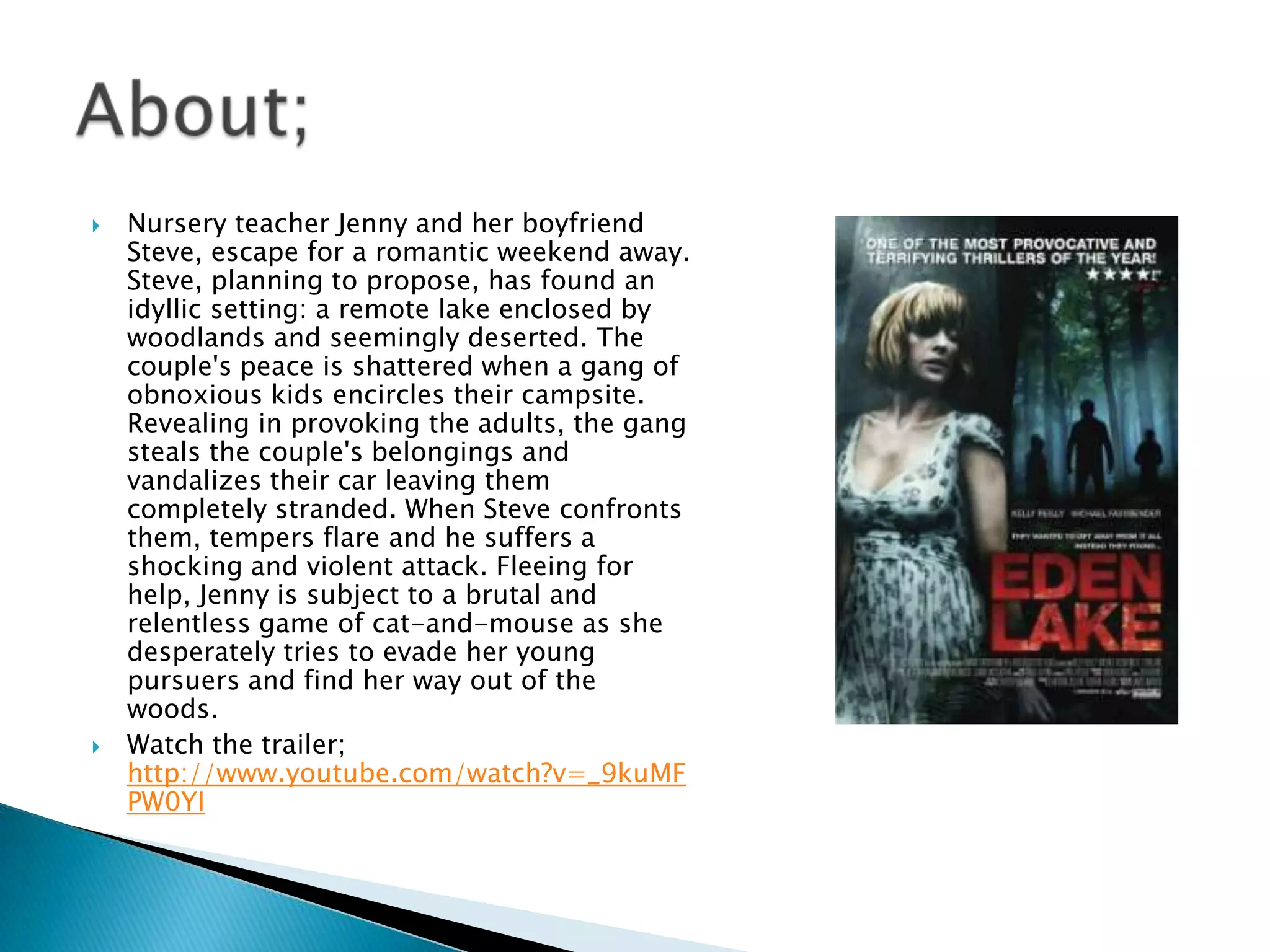    Nursery teacher Jenny and her boyfriend
    Steve, escape for a romantic weekend away.
    Steve, planning to propose, has found an
    idyllic setting: a remote lake enclosed by
    woodlands and seemingly deserted. The
    couple's peace is shattered when a gang of
    obnoxious kids encircles their campsite.
    Revealing in provoking the adults, the gang
    steals the couple's belongings and
    vandalizes their car leaving them
    completely stranded. When Steve confronts
    them, tempers flare and he suffers a
    shocking and violent attack. Fleeing for
    help, Jenny is subject to a brutal and
    relentless game of cat-and-mouse as she
    desperately tries to evade her young
    pursuers and find her way out of the
    woods.
   Watch the trailer;
    http://www.youtube.com/watch?v=_9kuMF
    PW0YI
 