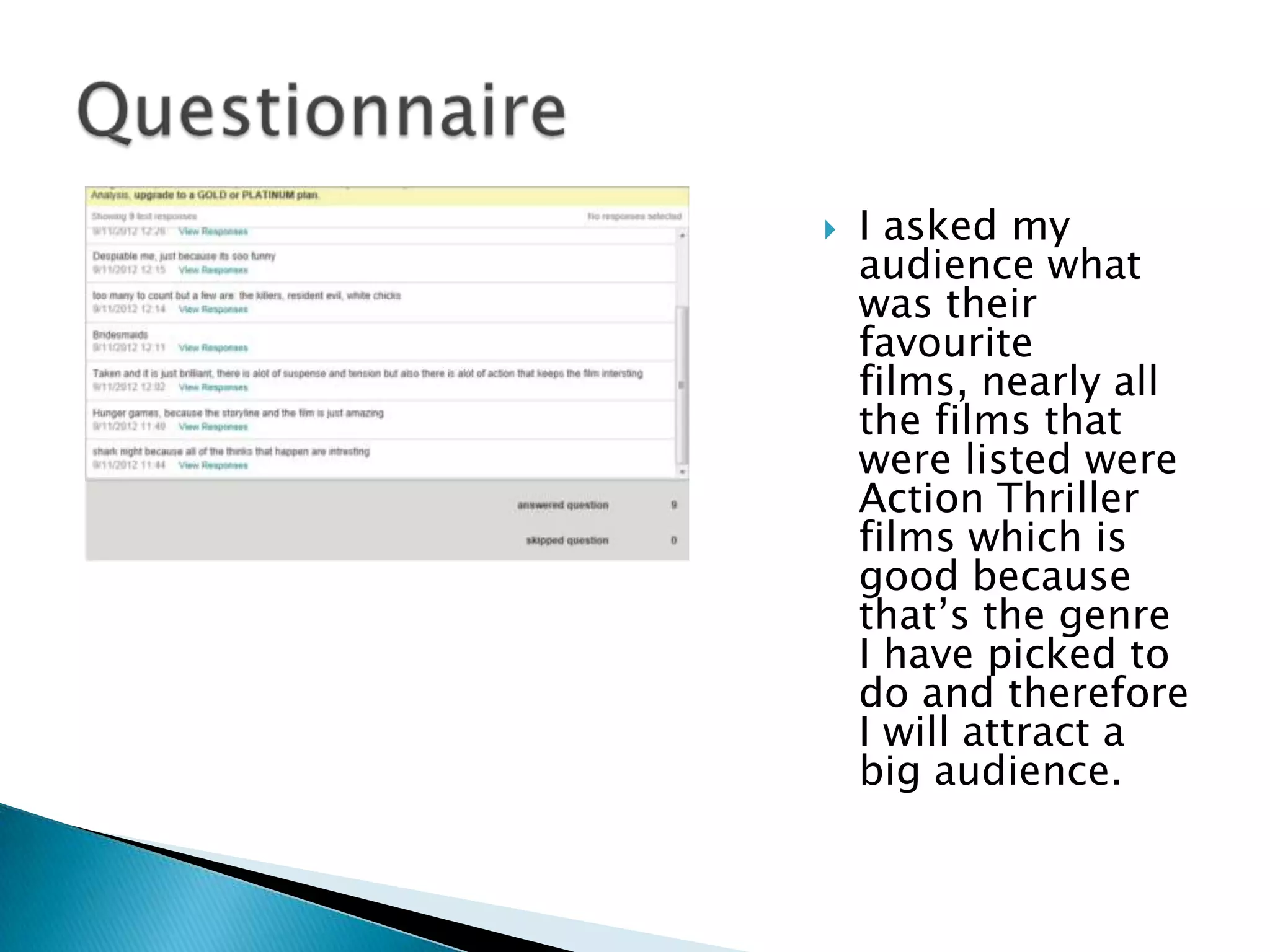   I asked my
    audience what
    was their
    favourite
    films, nearly all
    the films that
    were listed were
    Action Thriller
    films which is
    good because
    that‟s the genre
    I have picked to
    do and therefore
    I will attract a
    big audience.
 