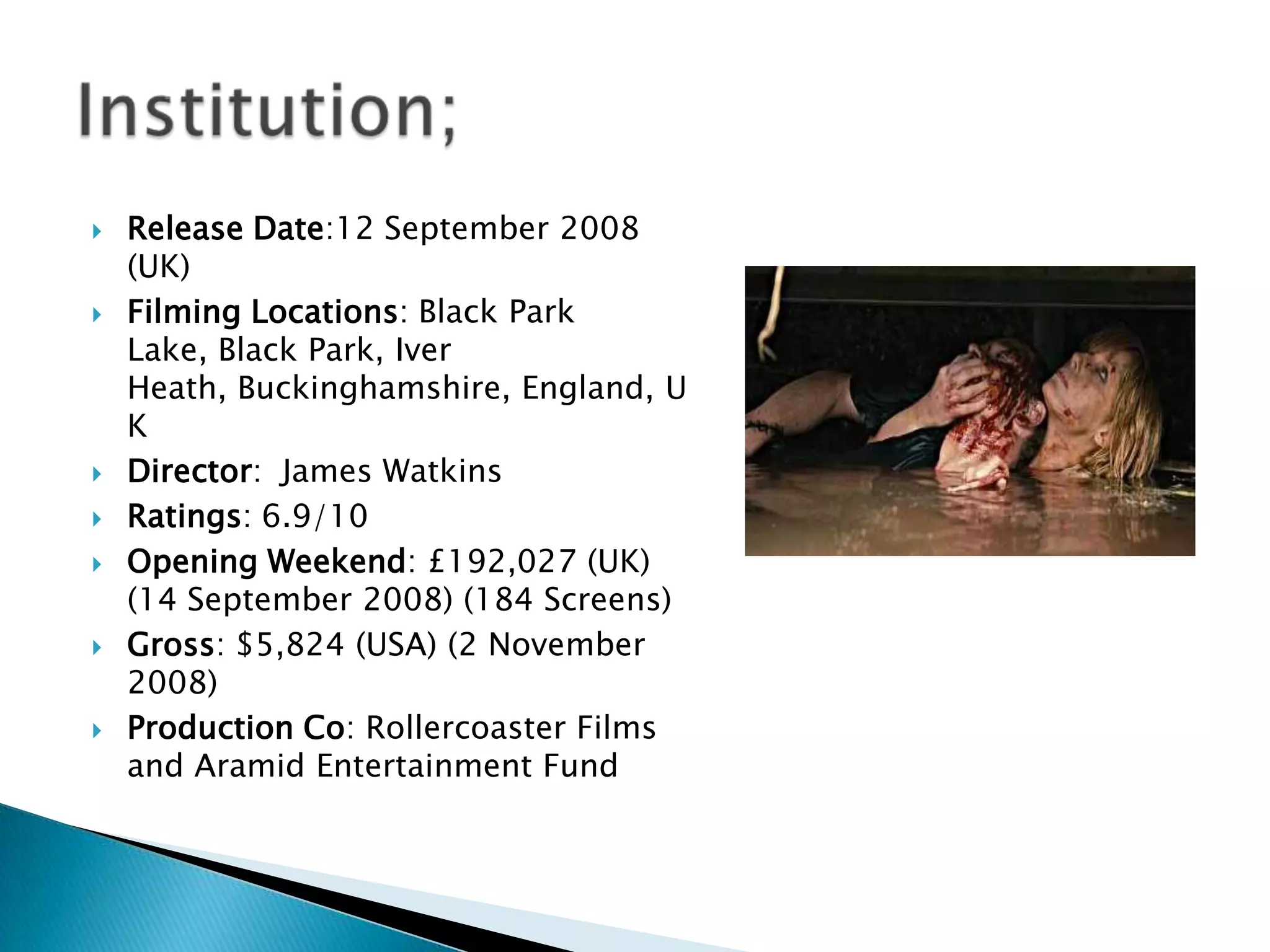   Release Date:12 September 2008
    (UK)
   Filming Locations: Black Park
    Lake, Black Park, Iver
    Heath, Buckinghamshire, England, U
    K
   Director: James Watkins
   Ratings: 6.9/10
   Opening Weekend: £192,027 (UK)
    (14 September 2008) (184 Screens)
   Gross: $5,824 (USA) (2 November
    2008)
   Production Co: Rollercoaster Films
    and Aramid Entertainment Fund
 