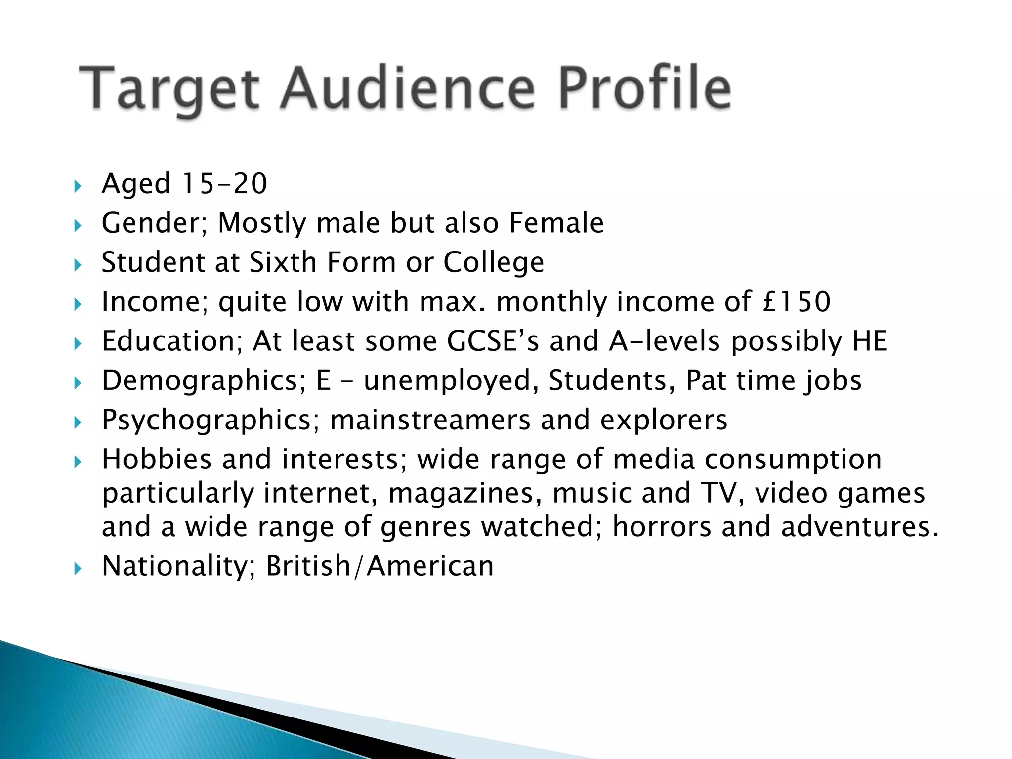    Aged 15-20
   Gender; Mostly male but also Female
   Student at Sixth Form or College
   Income; quite low with max. monthly income of £150
   Education; At least some GCSE‟s and A-levels possibly HE
   Demographics; E – unemployed, Students, Pat time jobs
   Psychographics; mainstreamers and explorers
   Hobbies and interests; wide range of media consumption
    particularly internet, magazines, music and TV, video games
    and a wide range of genres watched; horrors and adventures.
   Nationality; British/American
 