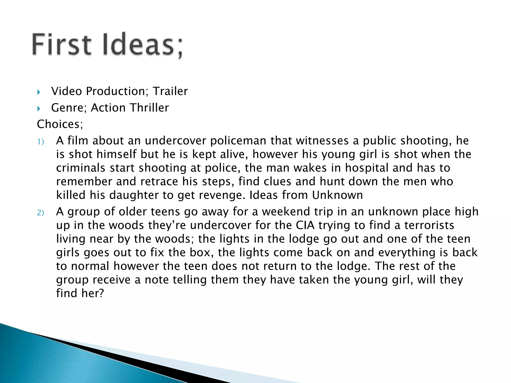   Video Production; Trailer
 Genre; Action Thriller

Choices;
1)  A film about an undercover policeman that witnesses a public shooting, he
    is shot himself but he is kept alive, however his young girl is shot when the
    criminals start shooting at police, the man wakes in hospital and has to
    remember and retrace his steps, find clues and hunt down the men who
    killed his daughter to get revenge. Ideas from Unknown
2)  A group of older teens go away for a weekend trip in an unknown place high
    up in the woods they‟re undercover for the CIA trying to find a terrorists
    living near by the woods; the lights in the lodge go out and one of the teen
    girls goes out to fix the box, the lights come back on and everything is back
    to normal however the teen does not return to the lodge. The rest of the
    group receive a note telling them they have taken the young girl, will they
    find her?
 