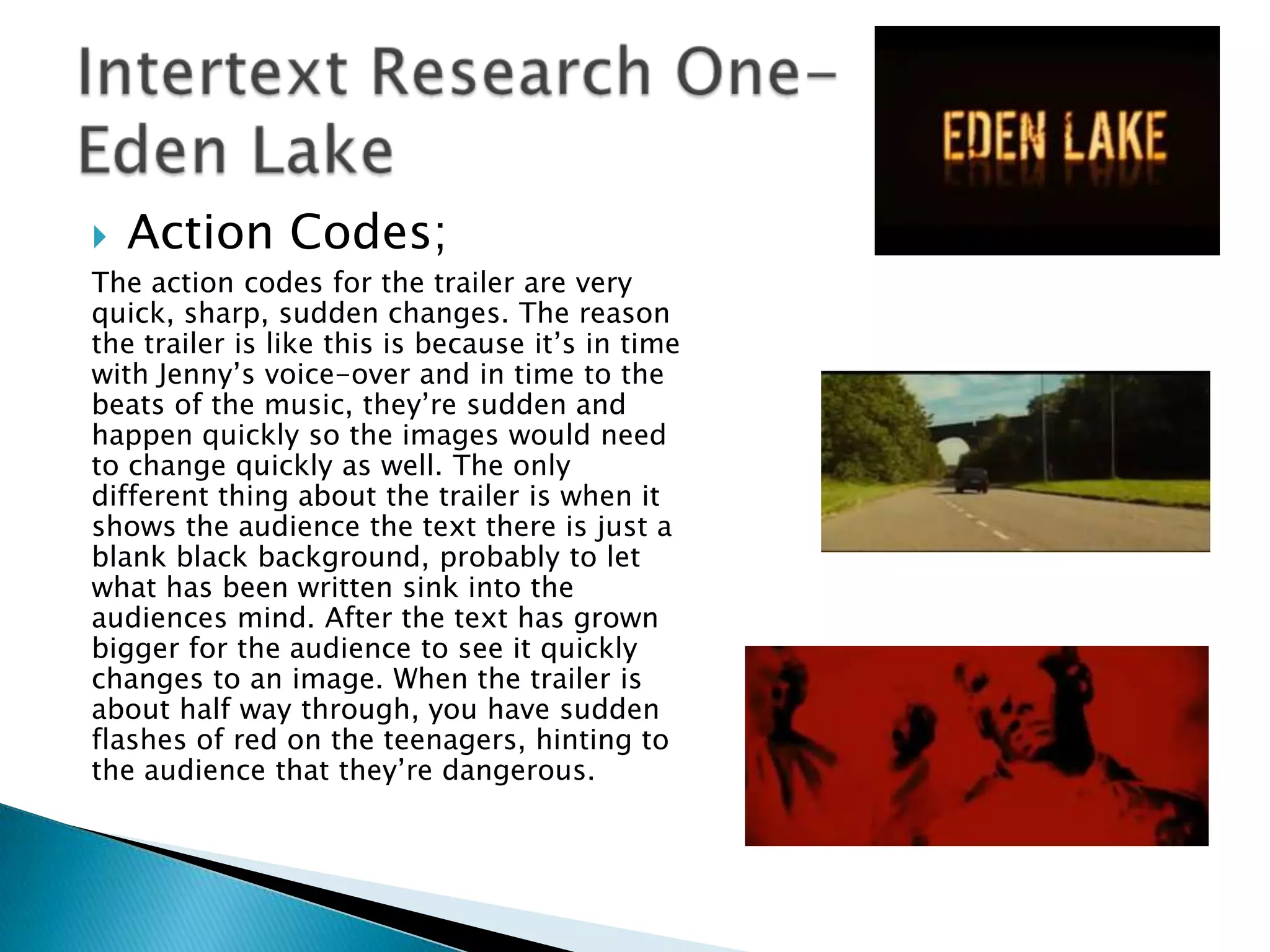    Action Codes;
The action codes for the trailer are very
quick, sharp, sudden changes. The reason
the trailer is like this is because it‟s in time
with Jenny‟s voice-over and in time to the
beats of the music, they‟re sudden and
happen quickly so the images would need
to change quickly as well. The only
different thing about the trailer is when it
shows the audience the text there is just a
blank black background, probably to let
what has been written sink into the
audiences mind. After the text has grown
bigger for the audience to see it quickly
changes to an image. When the trailer is
about half way through, you have sudden
flashes of red on the teenagers, hinting to
the audience that they‟re dangerous.
 