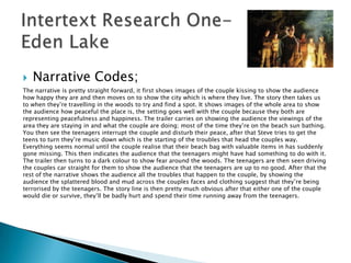    Narrative Codes;
The narrative is pretty straight forward, it first shows images of the couple kissing to show the audience
how happy they are and then moves on to show the city which is where they live. The story then takes us
to when they‟re travelling in the woods to try and find a spot. It shows images of the whole area to show
the audience how peaceful the place is, the setting goes well with the couple because they both are
representing peacefulness and happiness. The trailer carries on showing the audience the viewings of the
area they are staying in and what the couple are doing; most of the time they‟re on the beach sun bathing.
You then see the teenagers interrupt the couple and disturb their peace, after that Steve tries to get the
teens to turn they‟re music down which is the starting of the troubles that head the couples way.
Everything seems normal until the couple realise that their beach bag with valuable items in has suddenly
gone missing. This then indicates the audience that the teenagers might have had something to do with it.
The trailer then turns to a dark colour to show fear around the woods. The teenagers are then seen driving
the couples car straight for them to show the audience that the teenagers are up to no good. After that the
rest of the narrative shows the audience all the troubles that happen to the couple, by showing the
audience the splattered blood and mud across the couples faces and clothing suggest that they‟re being
terrorised by the teenagers. The story line is then pretty much obvious after that either one of the couple
would die or survive, they‟ll be badly hurt and spend their time running away from the teenagers.
 