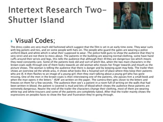    Visual Codes;
The dress codes are very much old fashioned which suggest that the film is set in an early time zone. They wear suits
with big jackets and ties, and on some people with hats on. The people who guard the gates are wearing a police
uniform black and white which is what their supposed to wear. The police hold guns to show the audience that they‟re
very strict and are not there to mess about. The patients in the building are wearing normal clothing, some have hand
cuffs around their wrists and legs, this tells the audience that although their ill they are dangerous too which means
they need constantly care. Some of the patients look old and sort of witch like, when the two main characters in the
brown coats walk through one of them looks towards an old woman who moves her finger towards and mouth as the
picture shows. The woman is telling the audience that there is danger and by keeping quiet may help. The trailer then
shows an overview od the whole area, it shows what looks like a hospital sort of place where they keep their patients
who are ill. It then flashes to an image of a young girl; then they start talking about a young girl who has gone
missing. One of the men in the brown coats is then interviewing one of the patients, she passes him a small book and
when the man opens it the letters “ RUN” are written on the paper. The camera then gets closer to the letters and
freezes on them for a few seconds. The audience then see‟s a patient in a room full of writing on the walls that had
been written in blood, the patient is covered is mud and bits of blood which shows the audience these patients are
extremely dangerous. Nearer the end of the trailer the characters change their clothing, most of them are wearing
white top and white trousers and some of the patients are completely naked. After that the trailer mainly shows the
expressions on peoples faces to show the fear and frustration they‟re going through.
 
