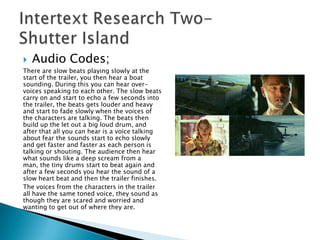    Audio Codes;
There are slow beats playing slowly at the
start of the trailer, you then hear a boat
sounding. During this you can hear over-
voices speaking to each other. The slow beats
carry on and start to echo a few seconds into
the trailer, the beats gets louder and heavy
and start to fade slowly when the voices of
the characters are talking. The beats then
build up the let out a big loud drum, and
after that all you can hear is a voice talking
about fear the sounds start to echo slowly
and get faster and faster as each person is
talking or shouting. The audience then hear
what sounds like a deep scream from a
man, the tiny drums start to beat again and
after a few seconds you hear the sound of a
slow heart beat and then the trailer finishes.
The voices from the characters in the trailer
all have the same toned voice, they sound as
though they are scared and worried and
wanting to get out of where they are.
 