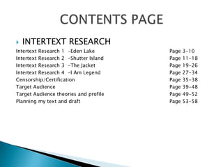    INTERTEXT RESEARCH
Intertext Research 1 -Eden Lake        Page   3-10
Intertext Research 2 -Shutter Island   Page   11-18
Intertext Research 3 -The Jacket       Page   19-26
Intertext Research 4 -I Am Legend      Page   27-34
Censorship/Certification               Page   35-38
Target Audience                        Page   39-48
Target Audience theories and profile   Page   49-52
Planning my text and draft             Page   53-58
 