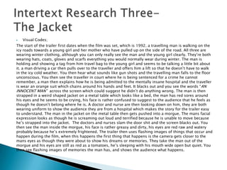    Visual Codes;
The start of the trailer first dates when the film was set, which is 1992. a travelling man is walking on the
icy roads towards a young girl and her mother who have pulled up on the side of the road. All three are
wearing winter clothing, although you can only really see the man and the young girl clearly. They‟re both
wearing hats, coats, gloves and scarfs everything you would normally wear during winter. The man is
holding and showing a tag from him travel bag to the young girl and seems to be talking a little bit about
it. a man driving a car then pulls over to the traveller and offers him a lift so that he doesn‟t have to walk
in the icy cold weather. You then hear what sounds like gun shots and the travelling man falls to the floor
unconscious. You then see the traveller in court where he is being sentenced for a crime he cannot
remember, a man then explains how he is being admitted to the mentally insane hospital and the traveller
is wear an orange suit which chains around his hands and feet. It blacks out and you see the words “AN
INNOCENT MAN” across the screen which could suggest he didn‟t do anything wrong. The man is then
strapped in a weird shaped jacket on a metal table which looks like a bed, the man has red sores around
his eyes and he seems to be crying, his face is rather confused to suggest to the audience that he feels as
though he doesn‟t belong where he is. A doctor and nurse are then looking down on him, they are both
wearing uniform to show the audience they are from a hospital which makes the story for the trailer easy
to understand. The man in the jacket on the metal table then gets pushed into a morgue. The mans facial
expression looks as though he is screaming out loud and terrified because he is unable to move because
he‟s strapped into the jacket. The doctors and nurses slam the door shit and the screen blacks out. You
then see the man inside the morgue, his face is rather greasy and dirty, his eyes are red raw and watery
probably because he‟s extremely frightened. The trailer then uses flashing images of things that occur and
happen during the film, when this happens the first thing that happens is the camera gets closer to the
mans eyes as though they were about to show his dreams or memories. They take the man out of the
morgue and his eyes are still as red as a tomatoes, he‟s sleeping with his mouth wide open but quiet. You
then see flashing images of memories the man has, and shows the audience what happens.
 