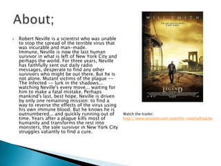    Robert Neville is a scientist who was unable
    to stop the spread of the terrible virus that
    was incurable and man-made.
    Immune, Neville is now the last human
    survivor in what is left of New York City and
    perhaps the world. For three years, Neville
    has faithfully sent out daily radio
    messages, desperate to find any other
    survivors who might be out there. But he is
    not alone. Mutant victims of the plague --
    The Infected -- lurk in the shadows...
    watching Neville's every move... waiting for
    him to make a fatal mistake. Perhaps
    mankind's last, best hope, Neville is driven
    by only one remaining mission: to find a
    way to reverse the effects of the virus using
    his own immune blood. But he knows he is
    outnumbered... and quickly running out of       Watch the trailer;
    time. Years after a plague kills most of        http://www.youtube.com/watch?v=ewpYq9rgg3w
    humanity and transforms the rest into
    monsters, the sole survivor in New York City
    struggles valiantly to find a cure.
 