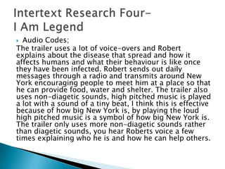  Audio Codes;
The trailer uses a lot of voice-overs and Robert
explains about the disease that spread and how it
affects humans and what their behaviour is like once
they have been infected. Robert sends out daily
messages through a radio and transmits around New
York encouraging people to meet him at a place so that
he can provide food, water and shelter. The trailer also
uses non-diagetic sounds, high pitched music is played
a lot with a sound of a tiny beat, I think this is effective
because of how big New York is, by playing the loud
high pitched music is a symbol of how big New York is.
The trailer only uses more non-diagetic sounds rather
than diagetic sounds, you hear Roberts voice a few
times explaining who he is and how he can help others.
 
