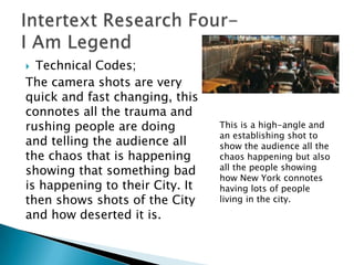  Technical Codes;
The camera shots are very
quick and fast changing, this
connotes all the trauma and
rushing people are doing         This is a high-angle and
                                 an establishing shot to
and telling the audience all     show the audience all the
the chaos that is happening      chaos happening but also
showing that something bad       all the people showing
                                 how New York connotes
is happening to their City. It   having lots of people
then shows shots of the City     living in the city.
and how deserted it is.
 