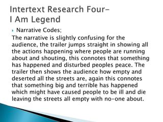  Narrative Codes;
The narrative is slightly confusing for the
audience, the trailer jumps straight in showing all
the actions happening where people are running
about and shouting, this connotes that something
has happened and disturbed peoples peace. The
trailer then shows the audience how empty and
deserted all the streets are, again this connotes
that something big and terrible has happened
which might have caused people to be ill and die
leaving the streets all empty with no-one about.
 