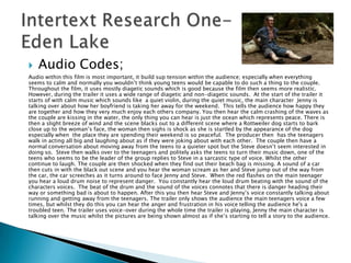    Audio Codes;
Audio within this film is most important, it build sup tension within the audience; especially when everything
seems to calm and normally you wouldn‟t think young teens would be capable to do such a thing to the couple.
Throughout the film, it uses mostly diagetic sounds which is good because the film then seems more realistic.
However, during the trailer it uses a wide range of diagetic and non-diagetic sounds. At the start of the trailer it
starts of with calm music which sounds like a quiet violin, during the quiet music, the main character Jenny is
talking over about how her boyfriend is taking her away for the weekend. This tells the audience how happy they
are together and how they very much enjoy each others company. You then hear the calm crashing of the waves as
the couple are kissing in the water, the only thing you can hear is just the ocean which represents peace. There is
then a slight breeze of wind and the scene blacks out to a different scene where a Rottweiler dog starts to bark
close up to the woman‟s face, the woman then sighs is shock as she is startled by the appearance of the dog
especially when the place they are spending their weekend is so peaceful. The producer then has the teenagers
walk in acting all big and laughing about as if they were joking about with each other. The couple then have a
normal conversation about moving away from the teens to a quieter spot but the Steve doesn‟t seem interested in
doing so. Steve then walks over to the teenagers and politely asks the teens to turn their music down, one of the
teens who seems to be the leader of the group replies to Steve in a sarcastic type of voice. Whilst the other
continue to laugh. The couple are then shocked when they find out their beach bag is missing. A sound of a car
then cuts in with the black out scene and you hear the woman scream as her and Steve jump out of the way from
the car, the car screeches as it turns around to face Jenny and Steve. When the red flashes on the main teenager
you hear a loud drum noise to represent danger. You constantly hear the loud drum beating with the sound of the
characters voices. The beat of the drum and the sound of the voices connotes that there is danger heading their
way or something bad is about to happen. After this you then hear Steve and Jenny‟s voice constantly talking about
running and getting away from the teenagers. The trailer only shows the audience the main teenagers voice a few
times, but whilst they do this you can hear the anger and frustration in his voice telling the audience he's a
troubled teen. The trailer uses voice-over during the whole time the trailer is playing, Jenny the main character is
talking over the music whilst the pictures are being shown almost as if she‟s starting to tell a story to the audience.
 