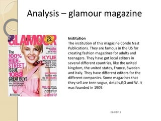 Analysis – glamour magazine

         Institution
         The institution of this magazine Conde Nast
         Publications. They are famous in the US for
         creating fashion magazines for adults and
         teenagers. They have got local editors in
         several different countries, like the united
         kingdom, the united states, France, Sweden
         and Italy. They have different editors for the
         different companies. Some magazines that
         they sell are teen vogue, details,GQ and W. It
         was founded in 1909.




                                   22/03/13
 