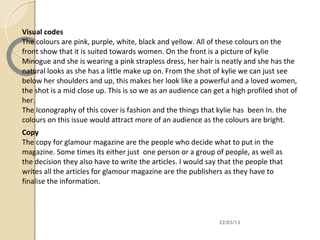 Visual codes
The colours are pink, purple, white, black and yellow. All of these colours on the
front show that it is suited towards women. On the front is a picture of kylie
Minogue and she is wearing a pink strapless dress, her hair is neatly and she has the
natural looks as she has a little make up on. From the shot of kylie we can just see
below her shoulders and up, this makes her look like a powerful and a loved women,
the shot is a mid close up. This is so we as an audience can get a high profiled shot of
her.
The Iconography of this cover is fashion and the things that kylie has been In. the
colours on this issue would attract more of an audience as the colours are bright.
Copy
The copy for glamour magazine are the people who decide what to put in the
magazine. Some times its either just one person or a group of people, as well as
the decision they also have to write the articles. I would say that the people that
writes all the articles for glamour magazine are the publishers as they have to
finalise the information.




                                                               22/03/13
 