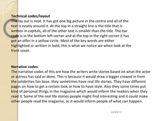 Technical codes/layout
The lay out is neat. It has got one big picture in the centre and all of the
text is neatly around it. At the top in a straight line is the title that is
written in capitals, all of the other text is smaller than the title. The bar
code is in the bottom left corner and at the top in the right corner it has
got an offer in a yellow circle. Most of the key words are either
highlighted or written in bold, this is what we notice we when look at the
front cover.



Narrative codes
The narrative codes of this are how the writers write stories based on what the actor
or actress has said or done. This is because it would draw a bigger crowed in from
the celebrities fan base. they sometimes have real life stories. They have different
pages on how to get a certain look or how to have style. Also they some times put
kind of personal things in the magazine which would inform the readers when they
read it. Some of the real life stories people might find interesting and it could make
other people read the magazine, as it would inform people of what can happen.

                                                                22/03/13
 