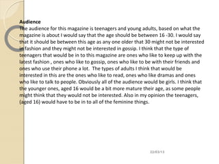 Audience
The audience for this magazine is teenagers and young adults, based on what the
magazine is about I would say that the age should be between 16 -30. I would say
that it should be between this age as any one older that 30 might not be interested
in fashion and they might not be interested in gossip. I think that the type of
teenagers that would be in to this magazine are ones who like to keep up with the
latest fashion , ones who like to gossip, ones who like to be with their friends and
ones who use their phone a lot. The types of adults I think that would be
interested in this are the ones who like to read, ones who like dramas and ones
who like to talk to people. Obviously all of the audience would be girls. I think that
the younger ones, aged 16 would be a bit more mature their age, as some people
might think that they would not be interested. Also in my opinion the teenagers,
(aged 16) would have to be in to all of the feminine things.




                                                            22/03/13
 