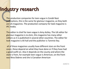 Industry research
  The production companies for teen vogue is Condé Nast
  publications, this is the same for glamour magazine, as they both
  are US magazines. The production company for look magazine is
  IPC media.

  The editor in chief for teen vogue is Amy Astley. The UK editor for
  glamour magazine is Jo elvin, this magazine has many other
  editors as it is published in several other countries. The editor for
  look magazine is Ali hall and the publisher is Tammie lley.

   all of these magazines usually have different stars on the front
  cover, these depend on what they have done or if they have had
  a good outfit on. Also it depends on the county and where the
  stare is from, for example teen vogue is American, on the front
  was Nina Dobrev and she is Canadian American

                                                                 22/03/13
 