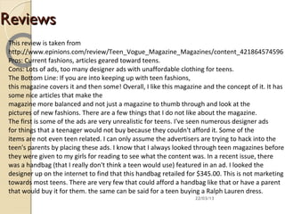 Reviews
 This review is taken from
 http://www.epinions.com/review/Teen_Vogue_Magazine_Magazines/content_421864574596
 Pros: Current fashions, articles geared toward teens.
 Cons: Lots of ads, too many designer ads with unaffordable clothing for teens.
 The Bottom Line: If you are into keeping up with teen fashions,
 this magazine covers it and then some! Overall, I like this magazine and the concept of it. It has
 some nice articles that make the
 magazine more balanced and not just a magazine to thumb through and look at the
 pictures of new fashions. There are a few things that I do not like about the magazine.
 The first is some of the ads are very unrealistic for teens. I've seen numerous designer ads
 for things that a teenager would not buy because they couldn't afford it. Some of the
 items are not even teen related. I can only assume the advertisers are trying to hack into the
 teen's parents by placing these ads. I know that I always looked through teen magazines before
 they were given to my girls for reading to see what the content was. In a recent issue, there
 was a handbag (that I really don't think a teen would use) featured in an ad. I looked the
 designer up on the internet to find that this handbag retailed for $345.00. This is not marketing
 towards most teens. There are very few that could afford a handbag like that or have a parent
 that would buy it for them. the same can be said for a teen buying a Ralph Lauren dress.
                                                                   22/03/13
 