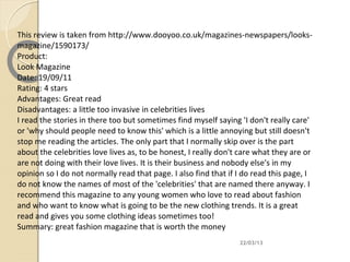 This review is taken from http://www.dooyoo.co.uk/magazines-newspapers/looks-
magazine/1590173/
Product:
Look Magazine
Date: 19/09/11
Rating: 4 stars
Advantages: Great read
Disadvantages: a little too invasive in celebrities lives
I read the stories in there too but sometimes find myself saying 'I don't really care'
or 'why should people need to know this' which is a little annoying but still doesn't
stop me reading the articles. The only part that I normally skip over is the part
about the celebrities love lives as, to be honest, I really don't care what they are or
are not doing with their love lives. It is their business and nobody else's in my
opinion so I do not normally read that page. I also find that if I do read this page, I
do not know the names of most of the 'celebrities' that are named there anyway. I
recommend this magazine to any young women who love to read about fashion
and who want to know what is going to be the new clothing trends. It is a great
read and gives you some clothing ideas sometimes too!
Summary: great fashion magazine that is worth the money
                                                                 22/03/13
 