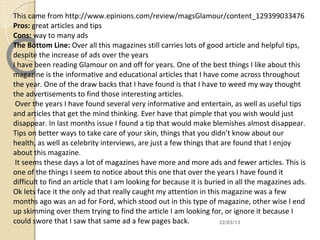 This came from http://www.epinions.com/review/magsGlamour/content_129399033476
Pros: great articles and tips
Cons: way to many ads
The Bottom Line: Over all this magazines still carries lots of good article and helpful tips,
despite the increase of ads over the years
I have been reading Glamour on and off for years. One of the best things I like about this
magazine is the informative and educational articles that I have come across throughout
the year. One of the draw backs that I have found is that I have to weed my way thought
the advertisements to find those interesting articles.
 Over the years I have found several very informative and entertain, as well as useful tips
and articles that get the mind thinking. Ever have that pimple that you wish would just
disappear. In last months issue I found a tip that would make blemishes almost disappear.
Tips on better ways to take care of your skin, things that you didn’t know about our
health, as well as celebrity interviews, are just a few things that are found that I enjoy
about this magazine.
 It seems these days a lot of magazines have more and more ads and fewer articles. This is
one of the things I seem to notice about this one that over the years I have found it
difficult to find an article that I am looking for because it is buried in all the magazines ads.
Ok lets face it the only ad that really caught my attention in this magazine was a few
months ago was an ad for Ford, which stood out in this type of magazine, other wise I end
up skimming over them trying to find the article I am looking for, or ignore it because I
could swore that I saw that same ad a few pages back.                 22/03/13
 