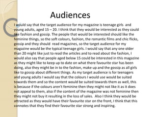 Audiences
I would say that the target audience for my magazine is teenage girls and
young adults, aged 15 – 20. I think that they would be interested as they could
like fashion and gossip. The people that would be interested should like the
feminine things, so the soft colours, fashion, the romantic films and chic flicks,
gossip and they should read magazines, so the target audience for my
magazine would be the typical teenage girls. I would say that any one older
than 20 might like just to read the articles and to read about the fashion, I
would also say that people aged below 15 could be interested in this magazine
as they might like to keep up to date on what there favourite star has been
doing, also they might be in to the fashion, make up and the gossip as all girls
like to gossip about different things. As my target audience is for teenagers
and young adults I would say that the colours I would use would be suited
towards them and so the content would be suited towards them as well, this
is because if the colours aren't feminine then they might not like it as it does
not appeal to them, also if the content of the magazine was not feminine then
they might not buy it resulting in the loss of sales. Also I think they would be
attracted as they would have their favourite star on the front, I think that this
connotes that they find their favourite star strong and inspiring.
 