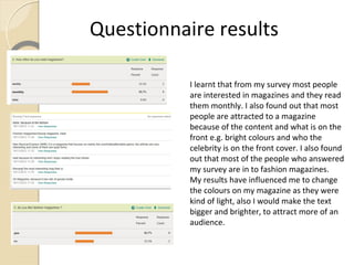 Questionnaire results

           I learnt that from my survey most people
           are interested in magazines and they read
           them monthly. I also found out that most
           people are attracted to a magazine
           because of the content and what is on the
           front e.g. bright colours and who the
           celebrity is on the front cover. I also found
           out that most of the people who answered
           my survey are in to fashion magazines.
           My results have influenced me to change
           the colours on my magazine as they were
           kind of light, also I would make the text
           bigger and brighter, to attract more of an
           audience.
 