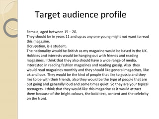 Target audience profile
Female, aged between 15 – 20.
They should be in years 11 and up as any one young might not want to read
this magazine.
Occupation, is a student.
The nationality would be British as my magazine would be based in the UK.
Hobbies and interests would be hanging out with friends and reading
magazines, I think that they also should have a wide range of media.
Interested in reading fashion magazines and reading gossip. Also they
would read magazines monthly and they should like general magazines, like
ok and look. They would be the kind of people that like to gossip and they
like to be with their friends, also they would be the type of people that are
out going and generally loud and some times quiet. So they are your typical
teenagers. I think that they would like this magazine as it would attract
them because of the bright colours, the bold text, content and the celebrity
on the front.
 