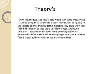 Theory's
I think that the two step flow theory would fit in to my magazine as I
would be giving them information about fashion, hair and gossip. If
the target audience then reads this magazine they could show their
friends the clothes or they could tell them the gossip about a
celebrity. This would be the two step flow theory because a
celebrity has been in the news and the people who read it tell their
friends about it, they could also tell a family member.
 