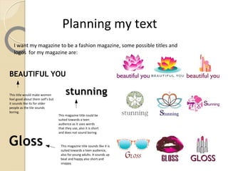 Planning my text
   I want my magazine to be a fashion magazine, some possible titles and
   logos for my magazine are:


BEAUTIFUL YOU

This title would make women            stunning
feel good about them self's but
it sounds like its for older
people as the tile sounds
boring.
                                  This magazine title could be
                                  suited towards a teen
                                  audience as it uses words
                                  that they use, also it is short
                                  and does not sound boring.


Gloss                              This magazine title sounds like it is
                                   suited towards a teen audience,
                                   also for young adults. It sounds up
                                   beat and happy also short and
                                   snappy.
 