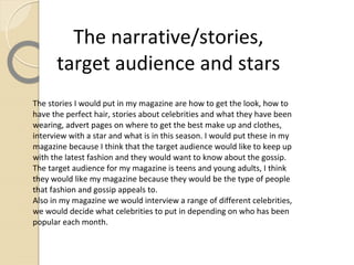 The narrative/stories,
      target audience and stars
The stories I would put in my magazine are how to get the look, how to
have the perfect hair, stories about celebrities and what they have been
wearing, advert pages on where to get the best make up and clothes,
interview with a star and what is in this season. I would put these in my
magazine because I think that the target audience would like to keep up
with the latest fashion and they would want to know about the gossip.
The target audience for my magazine is teens and young adults, I think
they would like my magazine because they would be the type of people
that fashion and gossip appeals to.
Also in my magazine we would interview a range of different celebrities,
we would decide what celebrities to put in depending on who has been
popular each month.
 