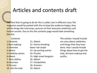 Articles and contents draft
The font that im going to do for this is calibri, but in different sizes.The
magazine would be packed with this to keep the audience happy, they
will be things like interviews, pictures of their favourite celebrities and
fashion secrets. Due to this the contents page would look something
like this:
     Contents                                             The articles I would include
1.Contents               11. Advert                       are ones about celebrities
2.Best makeup            12. Events-breaking              and things that they have
3.Interview              dawn red carpet                  done. Also I would include
4.Advert                 13. Up coming events             things about how to get the
5.Celebrity stories      14. Puzzles                      look, the best makeup and
6.Advert                 15. High street bargains         outfits.
7. Best clothes          16. Advert
8.Interview              17. Competition
9.Pictures               18. Answers
10. Get the look         19. Advert
 