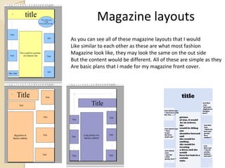 Magazine layouts
As you can see all of these magazine layouts that I would
Like similar to each other as these are what most fashion
Magazine look like, they may look the same on the out side
But the content would be different. All of these are simple as they
Are basic plans that I made for my magazine front cover.
 