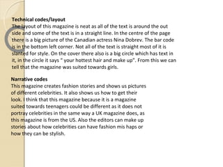 Technical codes/layout
The layout of this magazine is neat as all of the text is around the out
side and some of the text is in a straight line. In the centre of the page
there is a big picture of the Canadian actress Nina Dobrev. The bar code
is in the bottom left corner. Not all of the text is straight most of it is
slanted for style. On the cover there also is a big circle which has text in
it, in the circle it says “ your hottest hair and make up”. From this we can
tell that the magazine was suited towards girls.

Narrative codes
This magazine creates fashion stories and shows us pictures
of different celebrities. It also shows us how to get their
look. I think that this magazine because it is a magazine
suited towards teenagers could be different as it does not
portray celebrities in the same way a UK magazine does, as
this magazine is from the US. Also the editors can make up
stories about how celebrities can have fashion mis haps or
how they can be stylish.
 
