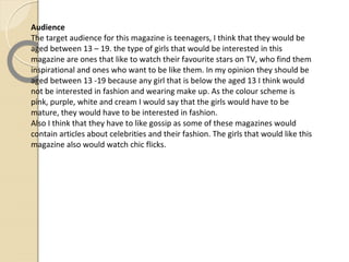 Audience
The target audience for this magazine is teenagers, I think that they would be
aged between 13 – 19. the type of girls that would be interested in this
magazine are ones that like to watch their favourite stars on TV, who find them
inspirational and ones who want to be like them. In my opinion they should be
aged between 13 -19 because any girl that is below the aged 13 I think would
not be interested in fashion and wearing make up. As the colour scheme is
pink, purple, white and cream I would say that the girls would have to be
mature, they would have to be interested in fashion.
Also I think that they have to like gossip as some of these magazines would
contain articles about celebrities and their fashion. The girls that would like this
magazine also would watch chic flicks.
 