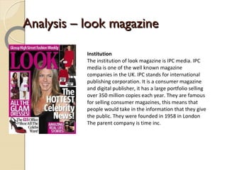 Analysis – look magazine

           Institution
           The institution of look magazine is IPC media. IPC
           media is one of the well known magazine
           companies in the UK. IPC stands for international
           publishing corporation. It is a consumer magazine
           and digital publisher, it has a large portfolio selling
           over 350 million copies each year. They are famous
           for selling consumer magazines, this means that
           people would take in the information that they give
           the public. They were founded in 1958 in London
           The parent company is time inc.
 