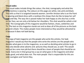 Visual codes
The visual codes include things like colour, the shot, iconography and what the
actor/actress is wearing. The colours on this page are white, red, pink and black.
This tells us that it Is targeted towards women. Jennifer Aniston who is on the front
is wearing and black dress with a necklace this shows that she like to keep her self
neat and tidy. The way she is posed makes her look happy as she also has a smile
on her face, we can only a bit below her shoulders. This shot would be called a mid
shot. The iconography of this magazine would be fashion, shoes, celebrities and
TV. The text on this magazine stands out and so does all of the pictures as the back
ground is black. This makes people more interested as they would be attracted to
it because it does not look boring.

Copy
The copy of look magazine are the people who write the articles. For look
magazine I would say that the people who write the articles are the people who
decides what goes in to the magazines, so as well as deciding what articles to go in
they also decide what adverts and pictures they should use, as well. This would
not just be a one man job but there should be a team of people that should be on
hand. Every one in that group has a say on what goes in the magazine and what
looks good, and what does not. The main people that is responsible for this are
Julie Lavington and Tammi Illey.
 