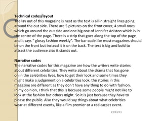 Technical codes/layout
The lay out of this magazine is neat as the text is all in straight lines going
around the out side. There are 5 pictures on the front cover, 4 small ones
which go around the out side and one big one of Jennifer Aniston which is in
the centre of the page. There is a strip that goes along the top of the page
and it says “ glossy fashion weekly”. The bar code like most magazines should
be on the front but instead it is on the back. The text is big and bold to
attract the audience also it stands out.

Narrative codes
The narrative codes for this magazine are how the writers write stories
about different celebrities. They write about the drama that has gone
on in the celebrities lives, how to get their look and some times they
might make a judgement on a celebrities look. the stories in this
magazine are different as they don't have any thing to do with fashion.
In my opinion, I think that this is because some people might not like to
look at the fashion but others might. So it is just because they have to
please the public. Also they would say things about what celebrities
wear at different events, like a film premier or a red carpet event.
                                                            22/03/13
 
