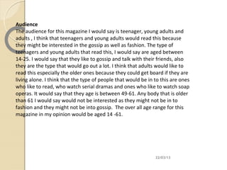 Audience
The audience for this magazine I would say is teenager, young adults and
adults , I think that teenagers and young adults would read this because
they might be interested in the gossip as well as fashion. The type of
teenagers and young adults that read this, I would say are aged between
14-25. I would say that they like to gossip and talk with their friends, also
they are the type that would go out a lot. I think that adults would like to
read this especially the older ones because they could get board if they are
living alone. I think that the type of people that would be in to this are ones
who like to read, who watch serial dramas and ones who like to watch soap
operas. It would say that they age is between 49-61. Any body that is older
than 61 I would say would not be interested as they might not be in to
fashion and they might not be into gossip. The over all age range for this
magazine in my opinion would be aged 14 -61.




                                                               22/03/13
 