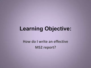 Learning Objective:

 How do I write an effective
       MS2 report?
 