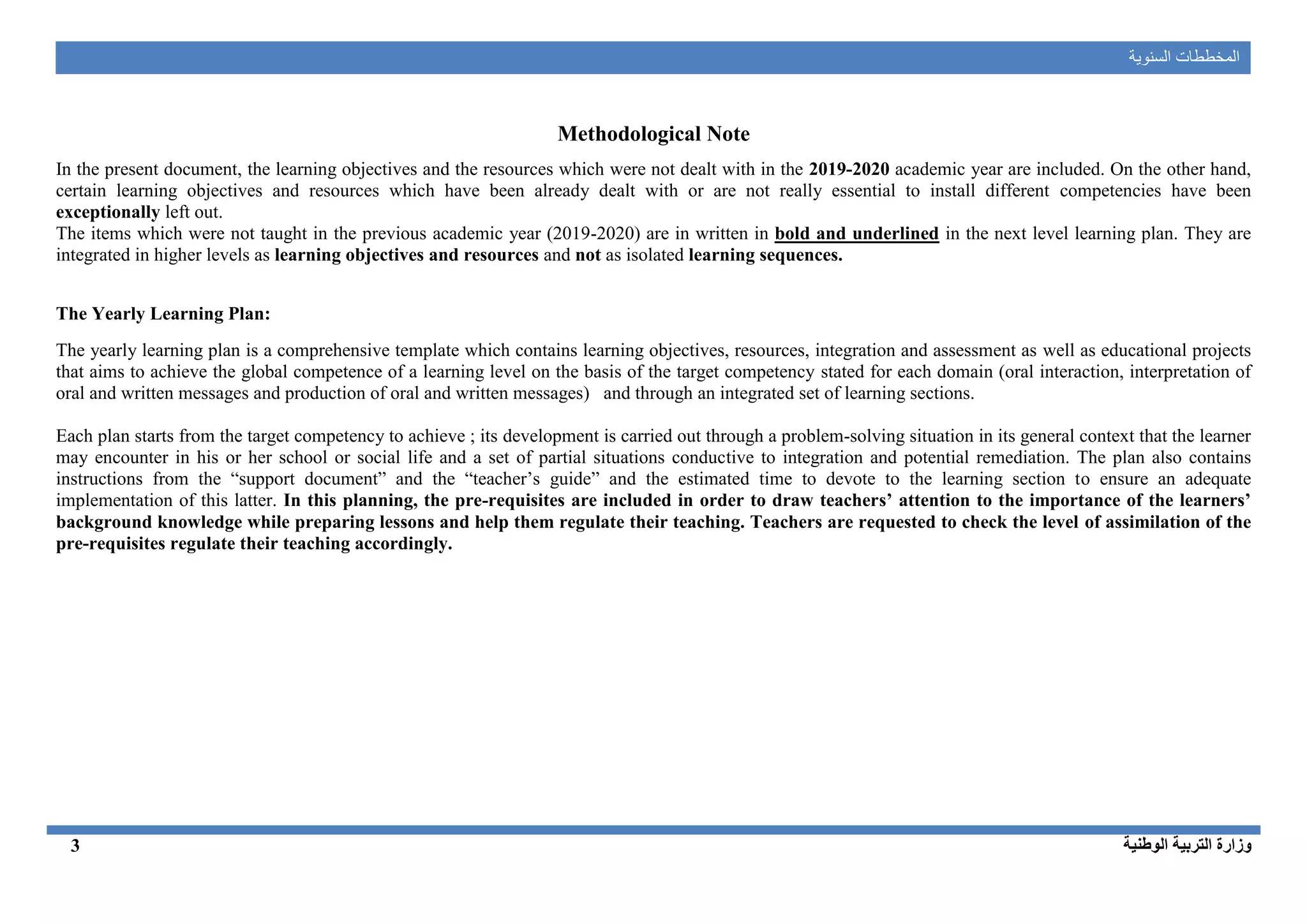 ‫ال‬‫السنوية‬ ‫مخططات‬
‫الوطنية‬ ‫التربية‬ ‫وزارة‬3
Methodological Note
In the present document, the learning objectives and the resources which were not dealt with in the 2019-2020 academic year are included. On the other hand,
certain learning objectives and resources which have been already dealt with or are not really essential to install different competencies have been
exceptionally left out.
The items which were not taught in the previous academic year (2019-2020) are in written in bold and underlined in the next level learning plan. They are
integrated in higher levels as learning objectives and resources and not as isolated learning sequences.
The Yearly Learning Plan:
The yearly learning plan is a comprehensive template which contains learning objectives, resources, integration and assessment as well as educational projects
that aims to achieve the global competence of a learning level on the basis of the target competency stated for each domain (oral interaction, interpretation of
oral and written messages and production of oral and written messages) and through an integrated set of learning sections.
Each plan starts from the target competency to achieve ; its development is carried out through a problem-solving situation in its general context that the learner
may encounter in his or her school or social life and a set of partial situations conductive to integration and potential remediation. The plan also contains
instructions from the “support document” and the “teacher’s guide” and the estimated time to devote to the learning section to ensure an adequate
implementation of this latter. In this planning, the pre-requisites are included in order to draw teachers’ attention to the importance of the learners’
background knowledge while preparing lessons and help them regulate their teaching. Teachers are requested to check the level of assimilation of the
pre-requisites regulate their teaching accordingly.
 