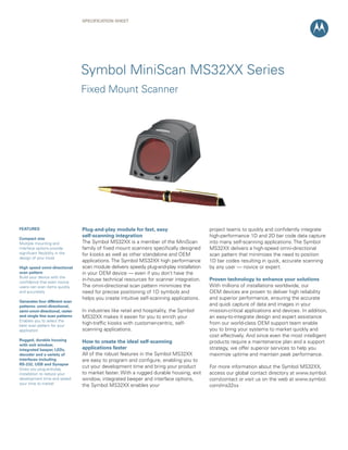 Specification Sheet




                                 Symbol MiniScan MS32XX Series
                                 Fixed Mount Scanner




featUReS                         plug-and-play module for fast, easy                      project teams to quickly and confidently integrate
                                 self-scanning integration                                high-performance 1D and 2D bar code data capture
compact size
Multiple mounting and            The Symbol MS32XX is a member of the MiniScan            into many self-scanning applications. The Symbol
interface options provide        family of fixed mount scanners specifically designed     MS32XX delivers a high-speed omni-directional
significant flexibility in the   for kiosks as well as other standalone and OEM           scan pattern that minimizes the need to position
design of your kiosk
                                 applications. The Symbol MS32XX high performance         1D bar codes resulting in quick, accurate scanning
high speed omni-directional      scan module delivers speedy plug-and-play installation   by any user — novice or expert.
scan pattern                     in your OEM device — even if you don’t have the
Build your device with the
confidence that even novice
                                 in-house technical resources for scanner integration.    proven technology to enhance your solutions
users can scan items quickly     The omni-directional scan pattern minimizes the          With millions of installations worldwide, our
and accurately                   need for precise positioning of 1D symbols and           OEM devices are proven to deliver high reliability
                                 helps you create intuitive self-scanning applications.   and superior performance, ensuring the accurate
Generates four different scan
patterns: omni-directional,                                                               and quick capture of data and images in your
semi-omni-directional, raster    In industries like retail and hospitality, the Symbol    mission-critical applications and devices. In addition,
and single line scan patterns    MS32XX makes it easier for you to enrich your            an easy-to-integrate design and expert assistance
Enables you to select the
best scan pattern for your
                                 high-traffic kiosks with customer-centric, self-         from our world-class OEM support team enable
application                      scanning applications.                                   you to bring your systems to market quickly and
                                                                                          cost effectively. And since even the most intelligent
Rugged, durable housing          how to create the ideal self-scanning                    products require a maintenance plan and a support
with exit window,
integrated beeper, LeDs,         applications faster                                      strategy, we offer superior services to help you
decoder and a variety of         All of the robust features in the Symbol MS32XX          maximize uptime and maintain peak performance.
interfaces including             are easy to program and configure, enabling you to
RS-232, USB and Synapse
Gives you plug-and-play
                                 cut your development time and bring your product         For more information about the Symbol MS32XX,
installation to reduce your      to market faster. With a rugged durable housing, exit    access our global contact directory at www.symbol.
development time and speed       window, integrated beeper and interface options,         com/contact or visit us on the web at www.symbol.
your time to market              the Symbol MS32XX enables your                           com/ms32xx
 