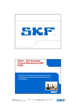 2018-02-08 © SKF
SKF Reliability Maintenance Institute
MS 331 – Streamlined Reliability Centered Maintenance (SRCM)
Module 1, Page 1
MS331 - SKF Reliability
Centred Maintenance (SKF
RCM)
El Método SKF para Procesos de Revisión de la
Estrategia de Mantenimiento (MSR) basados en
Confiabilidad
Espacio para Imagen
Servicio/Producto
 