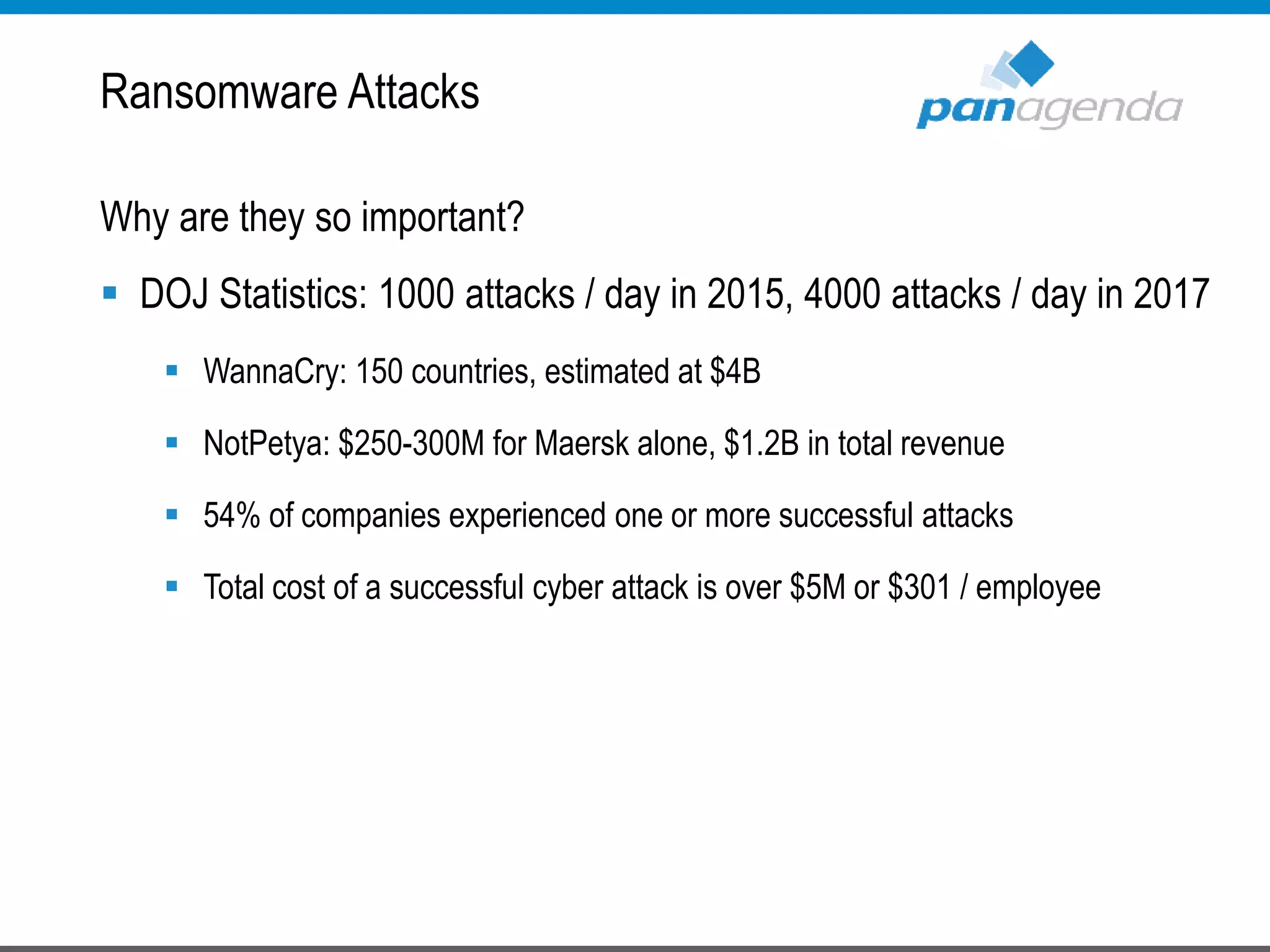 Ransomware Attacks
Why are they so important?
 DOJ Statistics: 1000 attacks / day in 2015, 4000 attacks / day in 2017
 WannaCry: 150 countries, estimated at $4B
 NotPetya: $250-300M for Maersk alone, $1.2B in total revenue
 54% of companies experienced one or more successful attacks
 Total cost of a successful cyber attack is over $5M or $301 / employee
 
