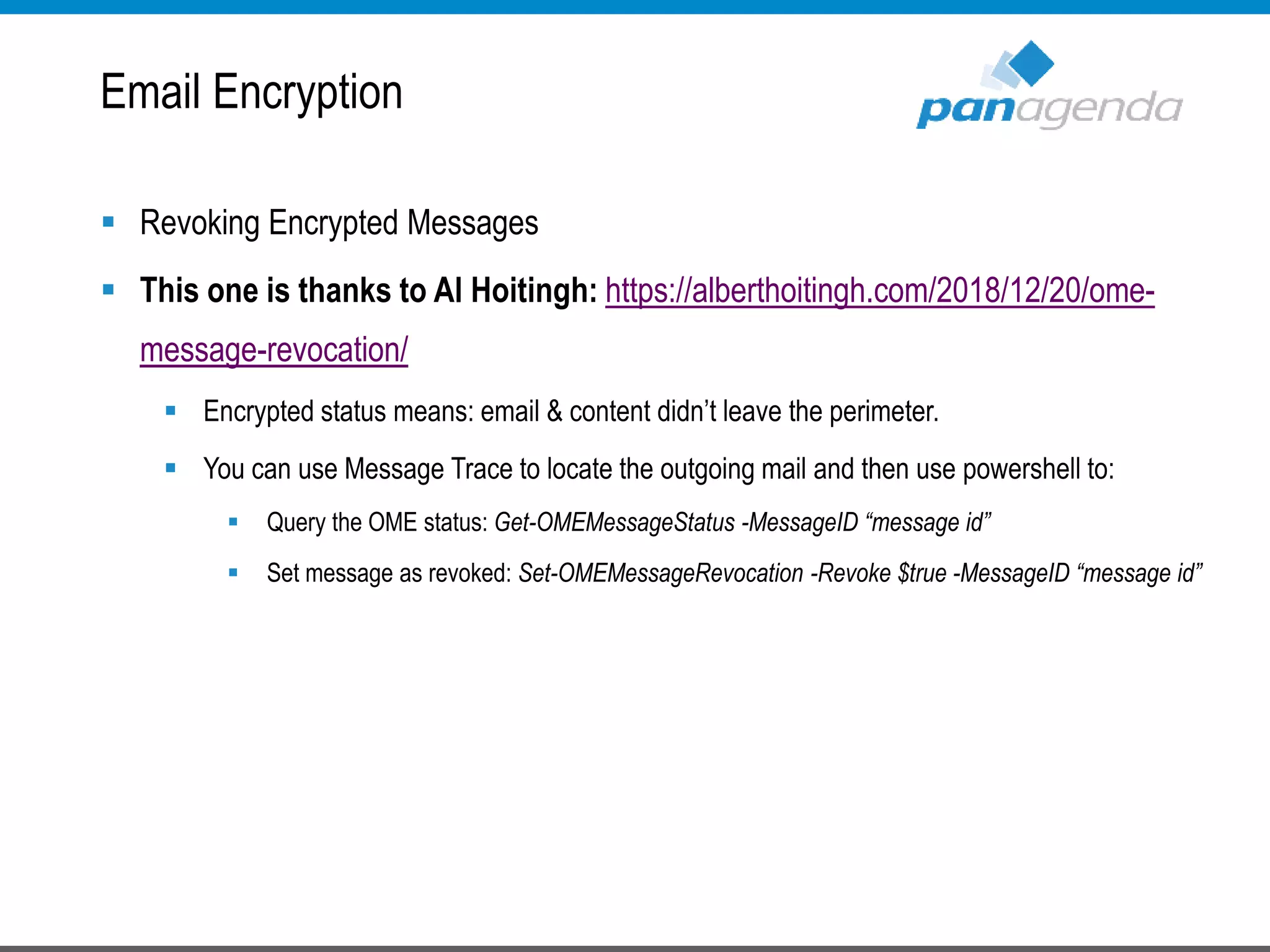  Revoking Encrypted Messages
 This one is thanks to Al Hoitingh: https://alberthoitingh.com/2018/12/20/ome-
message-revocation/
 Encrypted status means: email & content didn’t leave the perimeter.
 You can use Message Trace to locate the outgoing mail and then use powershell to:
 Query the OME status: Get-OMEMessageStatus -MessageID “message id”
 Set message as revoked: Set-OMEMessageRevocation -Revoke $true -MessageID “message id”
Email Encryption
 