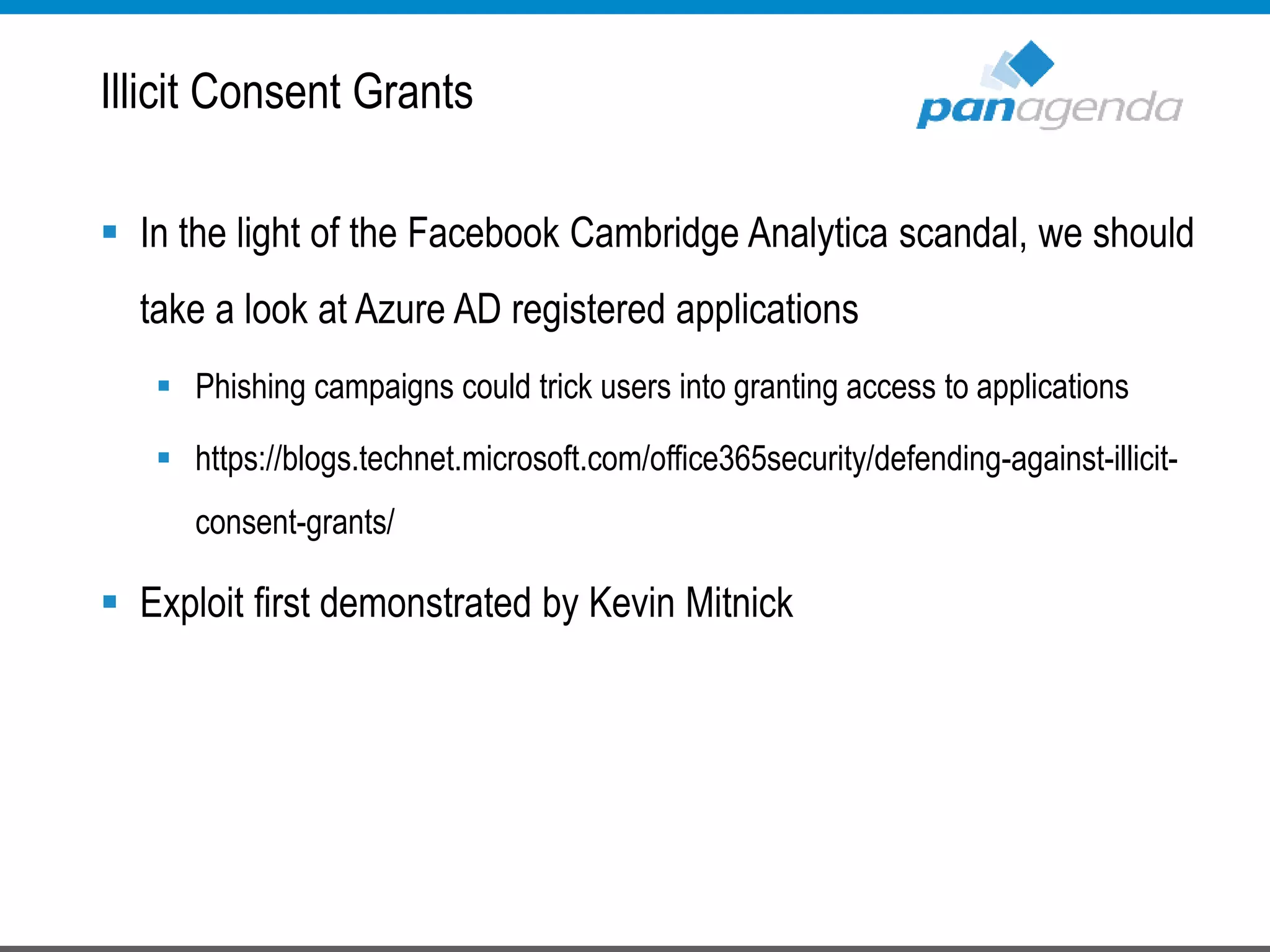  In the light of the Facebook Cambridge Analytica scandal, we should
take a look at Azure AD registered applications
 Phishing campaigns could trick users into granting access to applications
 https://blogs.technet.microsoft.com/office365security/defending-against-illicit-
consent-grants/
 Exploit first demonstrated by Kevin Mitnick
Illicit Consent Grants
 